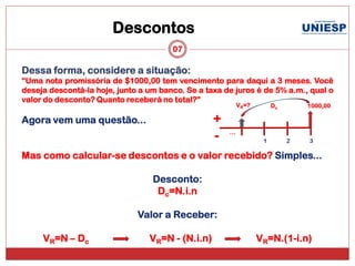 Descontos
                                       07

Dessa forma, considere a situação:
“Uma nota promissória de $1000,00 tem vencimento para daqui a 3 meses. Você
deseja descontá-la hoje, junto a um banco. Se a taxa de juros é de 5% a.m., qual o
valor do desconto? Quanto receberá no total?”
                                                            VR=?        Dc       1000,00

Agora vem uma questão...                          +
                                                      ...
                                                  -                 1        2   3

Mas como calcular-se descontos e o valor recebido? Simples...

                                  Desconto:
                                   Dc=N.i.n

                              Valor a Receber:

     VR=N – Dc                   VR=N - (N.i.n)                    VR=N.(1-i.n)
 