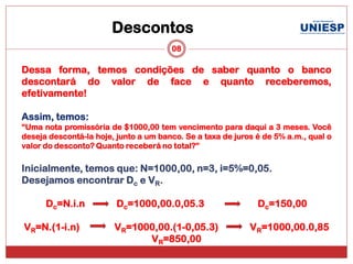 Descontos
                                       08

Dessa forma, temos condições de saber quanto o banco
descontará do valor de face e quanto receberemos,
efetivamente!

Assim, temos:
“Uma nota promissória de $1000,00 tem vencimento para daqui a 3 meses. Você
deseja descontá-la hoje, junto a um banco. Se a taxa de juros é de 5% a.m., qual o
valor do desconto? Quanto receberá no total?”

Inicialmente, temos que: N=1000,00, n=3, i=5%=0,05.
Desejamos encontrar Dc e VR.

      Dc=N.i.n           Dc=1000,00.0,05.3                    Dc=150,00

VR=N.(1-i.n)            VR=1000,00.(1-0,05.3)               VR=1000,00.0,85
                              VR=850,00
 