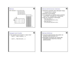 Matrizes
float mat[4][3] = {{5.0,10.0,15.0},
{20.0,25.0,30.0},
{35.0,40.0,45.0},
{50.0,55.0,60.0}};
Vetores bidimensionais (matrizes)
• Elementos acessados pela indexação m[i][j]
– i acessa linha e j coluna
• Elemento inicial m[0][0]
• “m” representa um ponteiro para o primeiro
“vetor-linha”, composto por 3 elementos.
• Pode ser inicializada na declaração:
– float mat [4][3] =
{1,2,3,4,5,6,7,8,9,10,11,12};
– float mat [][3] =
{1,2,3,4,5,6,7,8,9,10,11,12};
Passagem para funções
• Tipo passado para função é o “vetor linha”
– void f (..., float (*mat)[3], ...);
– void f (..., float mat [][3], ...);
Matrizes Dinâmicas
• Conjuntos bidimensionais não podem ser
alocados dinâmicamente no C
• Abstrações conceituais com vetores são
necessárias para alocarmos matrizes
dinâmicamente
 