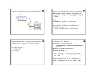 Matriz representada por vetor de ponteiros Matriz representada por vetor de ponteiros
• Precisamos alocar memória para o vetor de
ponteiros e atribuir os endereços das linhas da
matriz
int i;
float **mat; /*vetor de ponteiros*/
...
mat = (float**)malloc (m*sizeof(float*));
for (i=0; i<m; i++)
mat[i] = (float*) malloc (n*sizeof(float));
Matriz representada por vetor de ponteiros
• Para liberar o espaço de memória alocado
...
for (i=0; i<m; i++)
free (mat[i]);
free (mat);
Operações com Matrizes
• Exemplo: função transposta
– Dada uma matriz, cria dinâmicamente a matriz
transposta
• Matriz de entrada: mat (m x n)
• Matriz de saída: trp
• Uma matriz Q é a matriz transposta de M, se
Qij = Mji
float* transposta (int m, int n, float* mat);
float** transposta (int m, int n, float** mat);
 