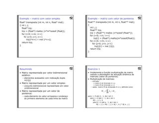 Exemplo – matriz com vetor simples
float* transposta (int m, int n, float* mat);
{ int i, j;
float* trp;
trp = (float*) malloc (n*m*sizeof (float));
for (i=0; i<m; i++)
for (j=0; j<n; j++)
trp[j*m+i] = mat [i*n+j];
return trp;
}
Exemplo – matriz com vetor de ponteiros
float** transposta (int m, int n, float** mat);
{
int i, j;
float** trp;
trp = (float**) malloc (n*sizeof (float*));
for (i=0; i<n; i++)
trp[i] = (float*) malloc(m*sizeof(float));
for (i=0; i<m; i++)
for (j=0; j<n; j++)
trp[j][i] = mat [i][j];
return trp;
}
Resumindo
• Matriz representada por vetor bidimensional
estático:
– elementos acessados com indexação dupla
m[i][j]
• Matriz representada por um vetor simples:
– conjunto bidimensional representado em vetor
unidimensional
• Matriz representada por um vetor de
ponteiros:
– cada elemento do vetor armazena o endereço
do primeiro elemento de cada linha da matriz
Exercício 1
• Implemente a função multiplicação de matriz
usando a abordagem de alocação dinâmica de
matrizes (vetor de ponteiros)
• Multiplicação de matrizes:
– entrada:
• matriz A de dimensão m x p
• matriz B de dimensão p x n
– saída: matriz M de dimensão m x n, definida como:
para i = 0 até m - 1, de 1 em 1
para j = 0 até n - 1, de 1 em 1
M[ i , j ] = 0
para k = 0 até p - 1, de 1 em 1
M[ i , j ] = M[ i , j ] + A[ i , k ] * B[ k , j ]
 
