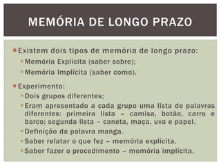 MEMÓRIA DE LONGO PRAZO
Existem dois tipos de memória de longo prazo:
Memória Explícita (saber sobre);
Memória Implícita (saber como).
 Experimento:
Dois grupos diferentes;
Eram apresentado a cada grupo uma lista de palavras
diferentes: primeira lista – camisa, botão, carro e
barco; segunda lista – caneta, maça, uva e papel.
Definição da palavra manga.
Saber relatar o que fez – memória explícita.
Saber fazer o procedimento – memória implícita.
 