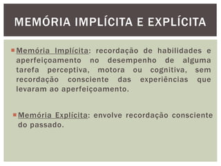 MEMÓRIA IMPLÍCITA E EXPLÍCITA
Memória Explícita: envolve recordação consciente
do passado.
Memória Implícita: recordação de habilidades e
aperfeiçoamento no desempenho de alguma
tarefa perceptiva, motora ou cognitiva, sem
recordação consciente das experiências que
levaram ao aperfeiçoamento.
 