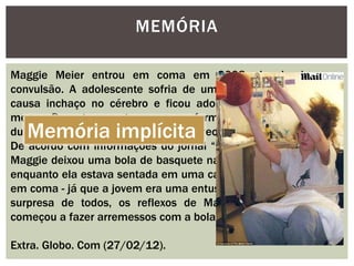 MEMÓRIA
Maggie Meier entrou em coma em 2008, depois de uma
convulsão. A adolescente sofria de um tipo de meningite que
causa inchaço no cérebro e ficou adormecida por quase três
meses. Durante esse tempo, as enfermeiras a moviam a cada
duas ou três horas, para evitar o endurecimento dos membros.
De acordo com informações do jornal “Daily Mail”, a família de
Maggie deixou uma bola de basquete nas mãos da adolescente,
enquanto ela estava sentada em uma cadeira de rodas - mesmo
em coma - já que a jovem era uma entusiasta do esporte. Para a
surpresa de todos, os reflexos de Maggie retornaram e ela
começou a fazer arremessos com a bola.
Extra. Globo. Com (27/02/12).
Memória implícita
 