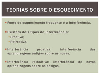 TEORIAS SOBRE O ESQUECIMENTO
Existem dois tipos de interferência:
Proativa;
Retroativa.
 Fonte de esquecimento frequente é a interferência.
 Interferência proativa: interferência das
aprendizagens antigas sobre as novas.
 Interferência retroativa: interferência de novas
aprendizagens sobre as antigas.
 