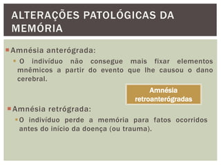 ALTERAÇÕES PATOLÓGICAS DA
MEMÓRIA
Amnésia anterógrada:
 O indivíduo não consegue mais fixar elementos
mnêmicos a partir do evento que lhe causou o dano
cerebral.
Amnésia retrógrada:
O indivíduo perde a memória para fatos ocorridos
antes do início da doença (ou trauma).
Amnésia
retroanterógradas
 