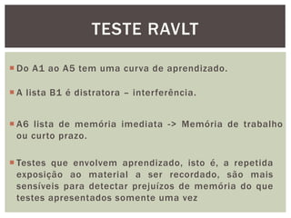 TESTE RAVLT
 Do A1 ao A5 tem uma curva de aprendizado.
 A lista B1 é distratora – interferência.
 A6 lista de memória imediata -> Memória de trabalho
ou curto prazo.
 Testes que envolvem aprendizado, isto é, a repetida
exposição ao material a ser recordado, são mais
sensíveis para detectar prejuízos de memória do que
testes apresentados somente uma vez
 