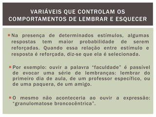 VARIÁVEIS QUE CONTROLAM OS
COMPORTAMENTOS DE LEMBRAR E ESQUECER
 Na presença de determinados estímulos, algumas
respostas tem maior probabilidade de serem
reforçadas. Quando essa relação entre estímulo e
resposta é reforçada, diz-se que ela é selecionada.
 Por exemplo: ouvir a palavra “faculdade” é passível
de evocar uma série de lembranças: lembrar do
primeiro dia de aula, de um professor específico, ou
de uma paquera, de um amigo.
 O mesmo não aconteceria ao ouvir a expressão:
“granulomatose broncocêntrica”.
 