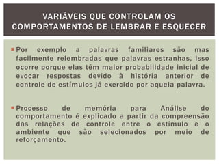 VARIÁVEIS QUE CONTROLAM OS
COMPORTAMENTOS DE LEMBRAR E ESQUECER
 Por exemplo a palavras familiares são mas
facilmente relembradas que palavras estranhas, isso
ocorre porque elas têm maior probabilidade inicial de
evocar respostas devido à história anterior de
controle de estímulos já exercido por aquela palavra.
 Processo de memória para Análise do
comportamento é explicado a partir da compreensão
das relações de controle entre o estímulo e o
ambiente que são selecionados por meio de
reforçamento.
 