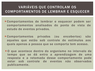 VARIÁVEIS QUE CONTROLAM OS
COMPORTAMENTOS DE LEMBRAR E ESQUECER
 Comportamentos de lembrar e esquecer podem ser
comportamentos analisados do ponto de vista de
estudo de eventos privados.
 Comportamentos privados (ou encobertos) são
aqueles que estão sob controle de estímulos aos
quais apenas a pessoa que se comporta tem acesso.
 O que acontece dentro do organismo no intervalo de
tempo que se dá entra a aprendizagem de uma
resposta e a retomada desse comportamento pode
estar sob controle de eventos não observados
publicamente.
 