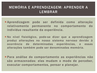 MEMÓRIA E APRENDIZAGEM: APRENDER A
LEMBRAR
 Aprendizagem pode ser definida como alteração
relativamente permanente no comportamento do
indivíduo resultante da experiência.
 No nível fisiológico, pode-se dizer que a aprendizagem
produz alterações no nosso sistema nervoso devido à
ocorrência de determinadas experiências, e essas
alterações também pode ser denominadas memória.
 Para análise do comportamento as experiências não
são armazenadas: elas mudam o modo de perceber,
executar comportamentos, pensar e planejar.
 