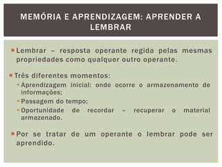 MEMÓRIA E APRENDIZAGEM: APRENDER A
LEMBRAR
 Lembrar – resposta operante regida pelas mesmas
propriedades como qualquer outro operante.
 Três diferentes momentos:
 Aprendizagem inicial: onde ocorre o armazenamento de
informações;
 Passagem do tempo;
 Oportunidade de recordar – recuperar o material
armazenado.
 Por se tratar de um operante o lembrar pode ser
aprendido.
 