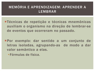 MEMÓRIA E APRENDIZAGEM: APRENDER A
LEMBRAR
Técnicas de repetição e técnicas mnemônicas
auxiliam o organismo na direção de lembrar-se
de eventos que ocorreram no passado.
Por exemplo: dar sentido a um conjunto de
letras isoladas, agrupando-as de modo a dar
valor semântico a elas.
Fórmulas de física.
 