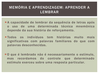 MEMÓRIA E APRENDIZAGEM: APRENDER A
LEMBRAR
 A capacidade de lembrar da sequência de letras após
o uso de uma determinada técnica mnemônica
depende da sua história de reforçamento.
 Todos os indivíduos tem histórias muito mais
significativas com palavras familiares do que com
palavras desconhecidas.
 O que é lembrado não é necessariamente o estímulo,
mas recordamos do controle que determinado
estímulo exerceu sobre uma resposta particular.
 