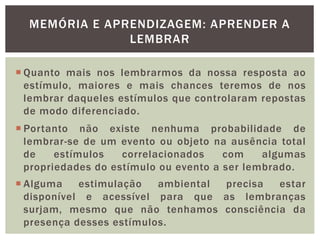 MEMÓRIA E APRENDIZAGEM: APRENDER A
LEMBRAR
 Quanto mais nos lembrarmos da nossa resposta ao
estímulo, maiores e mais chances teremos de nos
lembrar daqueles estímulos que controlaram repostas
de modo diferenciado.
 Portanto não existe nenhuma probabilidade de
lembrar-se de um evento ou objeto na ausência total
de estímulos correlacionados com algumas
propriedades do estímulo ou evento a ser lembrado.
 Alguma estimulação ambiental precisa estar
disponível e acessível para que as lembranças
surjam, mesmo que não tenhamos consciência da
presença desses estímulos.
 