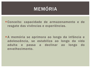 Conceito: capacidade de armazenamento e de
resgate das vivências e experiências.
MEMÓRIA
A memória se aprimora ao longo da infância e
adolescência, se estabiliza ao longo da vida
adulta e passa a declinar ao longo do
envelhecimento.
 