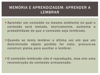 MEMÓRIA E APRENDIZAGEM: APRENDER A
LEMBRAR
 Aprender um conteúdo no mesmo ambiente no qual o
conteúdo será testado, teoricamente, aumenta a
probabilidade de que o conteúdo seja lembrado.
 Quando se tenta lembrar a última vez em que um
determinado objeto perdido foi visto, procura-se
construir pistas para auxiliar o lembrar.
 O conteúdo lembrado não é reprodução, mas sim uma
reconstrução do conteúdo armazenado.
 