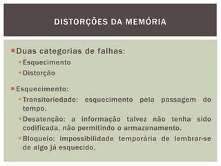 DISTORÇÕES DA MEMÓRIA
Duas categorias de falhas:
Esquecimento
Distorção
 Esquecimento:
Transitoriedade: esquecimento pela passagem do
tempo.
Desatenção: a informação talvez não tenha sido
codificada, não permitindo o armazenamento.
Bloqueio: impossibilidade temporária de lembrar-se
de algo já esquecido.
 