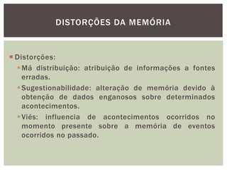DISTORÇÕES DA MEMÓRIA
 Distorções:
Má distribuição: atribuição de informações a fontes
erradas.
Sugestionabilidade: alteração de memória devido à
obtenção de dados enganosos sobre determinados
acontecimentos.
Viés: influencia de acontecimentos ocorridos no
momento presente sobre a memória de eventos
ocorridos no passado.
 
