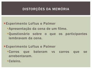 DISTORÇÕES DA MEMÓRIA
Experimento Loftus e Palmer
Apresentação da cena de um filme.
Questionário sobre o que os participantes
lembravam da cena.
Experimento Loftus e Palmer
Carros que bateram vs carros que se
arrebentaram.
Celeiro.
 