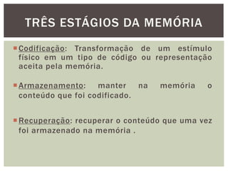 Codificação: Transformação de um estímulo
físico em um tipo de código ou representação
aceita pela memória.
TRÊS ESTÁGIOS DA MEMÓRIA
Armazenamento: manter na memória o
conteúdo que foi codificado.
Recuperação: recuperar o conteúdo que uma vez
foi armazenado na memória .
 