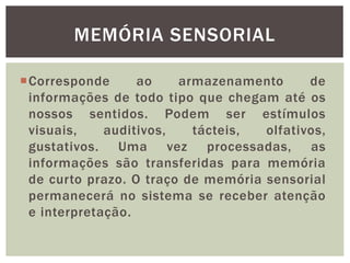 Corresponde ao armazenamento de
informações de todo tipo que chegam até os
nossos sentidos. Podem ser estímulos
visuais, auditivos, tácteis, olfativos,
gustativos. Uma vez processadas, as
informações são transferidas para memória
de curto prazo. O traço de memória sensorial
permanecerá no sistema se receber atenção
e interpretação.
MEMÓRIA SENSORIAL
 