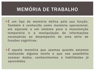  É um tipo de memória defina pela sua função.
Também é conhecida como memória operacional,
ela equivale a um sistema para a manutenção
temporária e a manipulação de informações
necessárias ao desempenho de uma série de
funções cognitivas.
MEMÓRIA DE TRABALHO
 É aquela memória que usamos quando estamos
realizando alguma tarefa e que nos possibilita
acessar dados, conhecimentos e habilidades já
aprendidos.
 