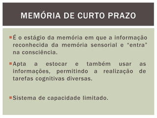 É o estágio da memória em que a informação
reconhecida da memória sensorial e “entra”
na consciência.
MEMÓRIA DE CURTO PRAZO
Sistema de capacidade limitado.
Apta a estocar e também usar as
informações, permitindo a realização de
tarefas cognitivas diversas.
 