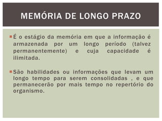 São habilidades ou informações que levam um
longo tempo para serem consolidadas , e que
permanecerão por mais tempo no repertório do
organismo.
MEMÓRIA DE LONGO PRAZO
É o estágio da memória em que a informação é
armazenada por um longo período (talvez
permanentemente) e cuja capacidade é
ilimitada.
 