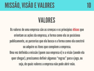 Os valores de uma empresa são as crenças e os princípios éticos que
orientam as ações da empresa, a forma como ela se posiciona
publicamente, as parcerias que ela busca e a forma como ela constrói
ou adquire os itens que compõem a empresa.
Uma vez definida a missão (quem sua empresa é) e a visão (aonde ela
quer chegar), precisamos definir algumas “regras” para o jogo, ou
seja, de quais valores a empresa não pode abrir mão.
MISSÃO, VISÃO E VALORES
VALORES
10
 