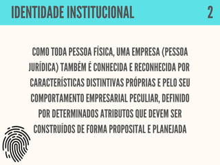 COMO TODA PESSOA FÍSICA, UMA EMPRESA (PESSOA
JURÍDICA) TAMBÉM É CONHECIDA E RECONHECIDA POR
CARACTERÍSTICAS DISTINTIVAS PRÓPRIAS E PELO SEU
COMPORTAMENTO EMPRESARIAL PECULIAR, DEFINIDO
POR DETERMINADOS ATRIBUTOS QUE DEVEM SER
CONSTRUÍDOS DE FORMA PROPOSITAL E PLANEJADA
IDENTIDADE INSTITUCIONAL 2
 