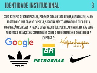COMO EXEMPLO DE IDENTIFICAÇÃO, PODEMOS CITAR O FATO DE QUE, QUANDO SE OLHA UM
LOGOTIPO DE UMA GRANDE EMPRESA, SURGE NA MENTE A IMAGEM DO QUE AQUELA
CORPORAÇÃO REPRESENTA PARA O OBSERVADOR QUE, POR RELACIONAMENTO AOS SEUS
PRODUTOS E SERVIÇOS OU COMENTÁRIOS SOBRE O SEU DESEMPENHO, CONCLUI QUE A
EMPRESA É:
IDENTIDADE INSTITUCIONAL 3
 