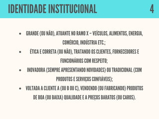 GRANDE (OU NÃO), ATUANTE NO RAMO X – VEÍCULOS, ALIMENTOS, ENERGIA,
COMÉRCIO, INDÚSTRIA ETC.;
ÉTICA E CORRETA (OU NÃO), TRATANDO OS CLIENTES, FORNECEDORES E
FUNCIONÁRIOS COM RESPEITO;
INOVADORA (SEMPRE APRESENTANDO NOVIDADES) OU TRADICIONAL (COM
PRODUTOS E SERVIÇOS CONFIÁVEIS);
VOLTADA A CLIENTE A (OU B OU C), VENDENDO (OU FABRICANDO) PRODUTOS
DE BOA (OU BAIXA) QUALIDADE E A PREÇOS BARATOS (OU CAROS).
IDENTIDADE INSTITUCIONAL 4
 