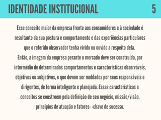 Esse conceito maior da empresa frente aos consumidores e à sociedade é
resultante da sua postura e comportamento e das experiências particulares
que o referido observador tenha vivido ou ouvido a respeito dela.
Então, a imagem da empresa perante o mercado deve ser construída, por
intermédio de determinados comportamentos e características observáveis,
objetivos ou subjetivos, e que devem ser moldados por seus responsáveis e
dirigentes, de forma inteligente e planejada. Essas características e
conceitos se constroem pela definição de seu negócio, missão/visão,
princípios de atuação e fatores- -chave de sucesso.
IDENTIDADE INSTITUCIONAL 5
 