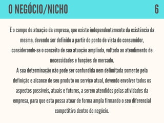 É o campo de atuação da empresa, que existe independentemente da existência da
mesma, devendo ser definido a partir do ponto de vista do consumidor,
considerando-se o conceito de sua atuação ampliada, voltada ao atendimento de
necessidades e funções de mercado.
A sua determinação não pode ser confundida nem delimitada somente pela
definição e alcance de seu produto ou serviço atual, devendo envolver todos os
aspectos possíveis, atuais e futuros, a serem atendidos pelas atividades da
empresa, para que esta possa atuar de forma ampla firmando o seu diferencial
competitivo dentro do negócio.
O NEGÓCIO/NICHO 6
 