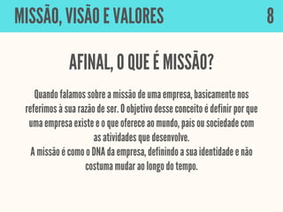 Quando falamos sobre a missão de uma empresa, basicamente nos
referimos à sua razão de ser. O objetivo desse conceito é definir por que
uma empresa existe e o que oferece ao mundo, país ou sociedade com
as atividades que desenvolve.
A missão é como o DNA da empresa, definindo a sua identidade e não
costuma mudar ao longo do tempo.
MISSÃO, VISÃO E VALORES
AFINAL, O QUE É MISSÃO?
8
 