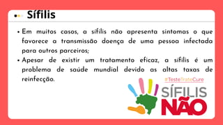 Em muitos casos, a sífilis não apresenta sintomas o que
favorece a transmissão doença de uma pessoa infectada
para outros parceiros;
Apesar de existir um tratamento eficaz, a sífilis é um
problema de saúde mundial devido as altas taxas de
reinfecção.
Sífilis
 