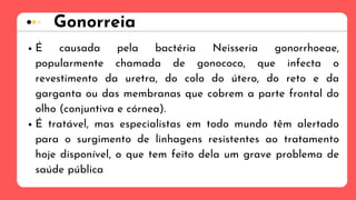 Gonorreia
É causada pela bactéria Neisseria gonorrhoeae,
popularmente chamada de gonococo, que infecta o
revestimento da uretra, do colo do útero, do reto e da
garganta ou das membranas que cobrem a parte frontal do
olho (conjuntiva e córnea).
É tratável, mas especialistas em todo mundo têm alertado
para o surgimento de linhagens resistentes ao tratamento
hoje disponível, o que tem feito dela um grave problema de
saúde pública
 