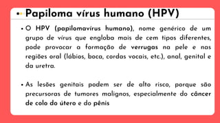 Papiloma vírus humano (HPV)
O HPV (papilomavírus humano), nome genérico de um
grupo de vírus que engloba mais de cem tipos diferentes,
pode provocar a formação de verrugas na pele e nas
regiões oral (lábios, boca, cordas vocais, etc.), anal, genital e
da uretra.
As lesões genitais podem ser de alto risco, porque são
precursoras de tumores malignos, especialmente do câncer
de colo do útero e do pênis
 
