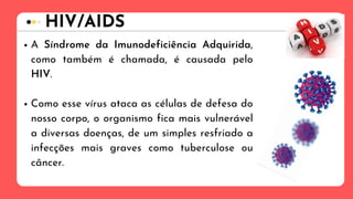 A Síndrome da Imunodeficiência Adquirida,
como também é chamada, é causada pelo
HIV.
Como esse vírus ataca as células de defesa do
nosso corpo, o organismo fica mais vulnerável
a diversas doenças, de um simples resfriado a
infecções mais graves como tuberculose ou
câncer.
HIV/AIDS
 