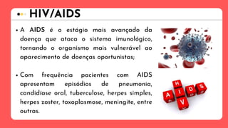 A AIDS é o estágio mais avançado da
doença que ataca o sistema imunológico,
tornando o organismo mais vulnerável ao
aparecimento de doenças oportunistas;
Com frequência pacientes com AIDS
apresentam episódios de pneumonia,
candidíase oral, tuberculose, herpes simples,
herpes zoster, toxoplasmose, meningite, entre
outras.
HIV/AIDS
 