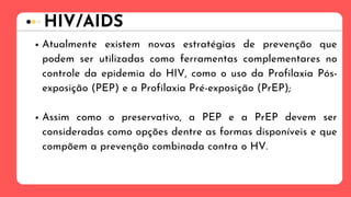 HIV/AIDS
Atualmente existem novas estratégias de prevenção que
podem ser utilizadas como ferramentas complementares no
controle da epidemia do HIV, como o uso da Profilaxia Pós-
exposição (PEP) e a Profilaxia Pré-exposição (PrEP);
Assim como o preservativo, a PEP e a PrEP devem ser
consideradas como opções dentre as formas disponíveis e que
compõem a prevenção combinada contra o HV.
 