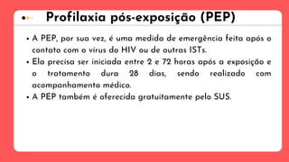 Profilaxia pós-exposição (PEP)
A PEP, por sua vez, é uma medida de emergência feita após o
contato com o vírus do HIV ou de outras ISTs.
Ela precisa ser iniciada entre 2 e 72 horas após a exposição e
o tratamento dura 28 dias, sendo realizado com
acompanhamento médico.
A PEP também é oferecida gratuitamente pelo SUS.
 
