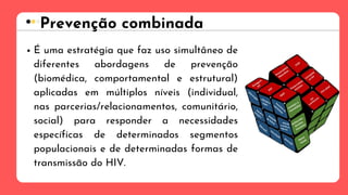 É uma estratégia que faz uso simultâneo de
diferentes abordagens de prevenção
(biomédica, comportamental e estrutural)
aplicadas em múltiplos níveis (individual,
nas parcerias/relacionamentos, comunitário,
social) para responder a necessidades
específicas de determinados segmentos
populacionais e de determinadas formas de
transmissão do HIV.
Prevenção combinada
 