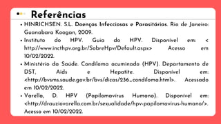 Referências
HINRICHSEN. S.L. Doenças Infecciosas e Parasitárias. Rio de Janeiro:
Guanabara Koogan, 2009.
Instituto do HPV. Guia do HPV. Disponível em: <
http://www.incthpv.org.br/SobreHpv/Default.aspx> Acesso em
10/02/2022.
Ministério da Saúde. Condiloma acuminado (HPV). Departamento de
DST, Aids e Hepatite. Disponível em:
<http://bvsms.saude.gov.br/bvs/dicas/236_condiloma.html>. Acessado
em 10/02/2022.
Varella, D. HPV (Papilomavírus Humano). Disponível em:
<http://drauziovarella.com.br/sexualidade/hpv-papilomavirus-humano/>.
Acesso em 10/02/2022.
 