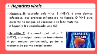 •Hepatite C: é causada pelo vírus C
(HCV), a principal forma de transmissão
é por sangue contaminado, porém a
transmissão por via sexual ocorre.
Hepatites virais
Hepatite B: causada pelo vírus B (HBV), é uma doença
infecciosa, que provoca inflamação no fígado. O VHB está
presente no sangue, no esperma e no leite materno.
A hepatite B é considerada uma IST.
 