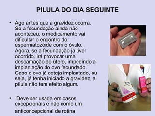 PILULA DO DIA SEGUINTE
• Age antes que a gravidez ocorra.
Se a fecundação ainda não
aconteceu, o medicamento vai
dificultar o encontro do
espermatozóide com o óvulo.
Agora, se a fecundação já tiver
ocorrido, irá provocar uma
descamação do útero, impedindo a
implantação do ovo fecundado.
Caso o ovo já esteja implantado, ou
seja, já tenha iniciado a gravidez, a
pílula não tem efeito algum.
• Deve ser usada em casos
excepcionais e não como um
anticoncepcional de rotina
 