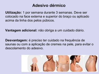 Adesivo dérmico
Utilização: 1 por semana durante 3 semanas. Deve ser
colocado na face externa e superior do braço ou aplicado
acima da linha dos pelos púbicos.
Vantagem adicional: não obriga a um cuidado diário.
Desvantagem: é preciso ter cuidado na frequência de
saunas ou com a aplicação de cremes na pele, para evitar o
descolamento do adesivo.
 