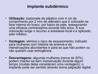 Implante subdérmico
• Utilização: bastonete de plástico com 4 cm de
comprimento por 2 mm de diâmetro que é colocado na
face interna do braço, por baixo da pele, assegurando
uma eficácia contraceptiva durante três anos. A sua
colocação exige o recurso a anestesia local e é aplicado,
pelo médico.
• Vantagem: elimina o risco de esquecimento; indicado
para mulheres com história de anemia e de
menstruações abundantes e para as que não podem ou
não querem usar estrogênios.
• Desvantagens: algumas mulheres (cerca de 20%)
podem manter-se sem menstruação durante algum
tempo (muitas delas consideram uma vantagem); o
implante pode ser sentido através duma palpação digital.
 