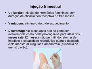 • Utilização: Injeção de hormônios femininos, com
duração de eficácia contraceptiva de três meses.
• Vantagem: elimina o risco de esquecimento.
• Desvantagens: a sua ação não só pode ser
interrompida como pode prolongar-se para além dos 3
meses (até 12 meses), não permitindo retomar de
imediato a capacidade reprodutiva quando desejada;
ciclo menstrual irregular e amenorreia (ausência de
menstruação).
Injeção trimestral
 